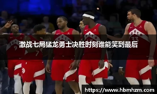 激战七局猛龙勇士决胜时刻谁能笑到最后