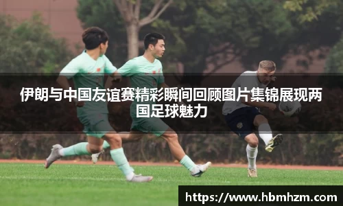 伊朗与中国友谊赛精彩瞬间回顾图片集锦展现两国足球魅力
